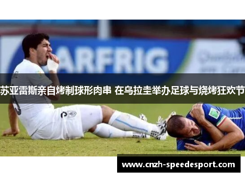 苏亚雷斯亲自烤制球形肉串 在乌拉圭举办足球与烧烤狂欢节
