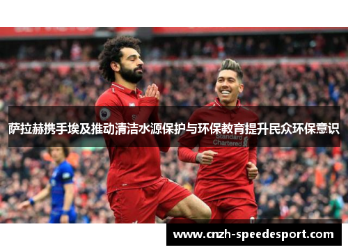 萨拉赫携手埃及推动清洁水源保护与环保教育提升民众环保意识