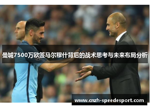 曼城7500万欧签马尔穆什背后的战术思考与未来布局分析