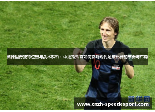 莫德里奇独特位置与战术解析：中场指挥官如何影响现代足球比赛的节奏与布局