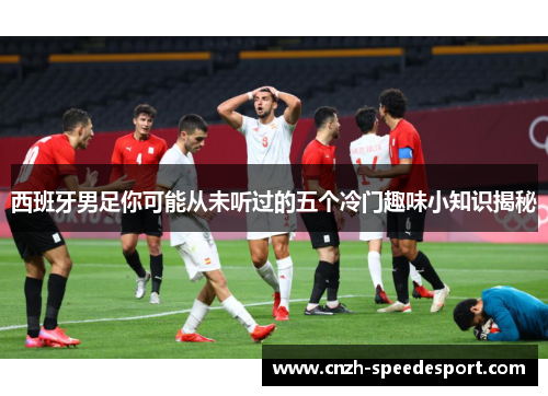 西班牙男足你可能从未听过的五个冷门趣味小知识揭秘 西班牙男足你可能从未听过的五个冷门趣味小知识揭秘