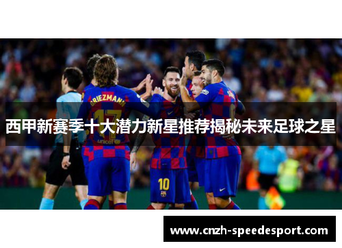 西甲新赛季十大潜力新星推荐揭秘未来足球之星 西甲新赛季十大潜力新星推荐揭秘未来足球之星