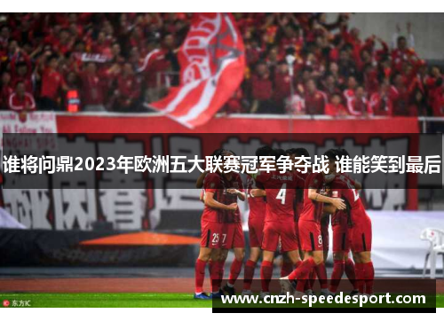 谁将问鼎2023年欧洲五大联赛冠军争夺战 谁能笑到最后