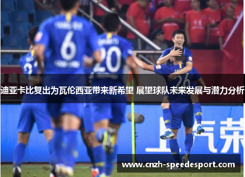迪亚卡比复出为瓦伦西亚带来新希望 展望球队未来发展与潜力分析 迪亚卡比复出为瓦伦西亚带来新希望 展望球队未来发展与潜力分析