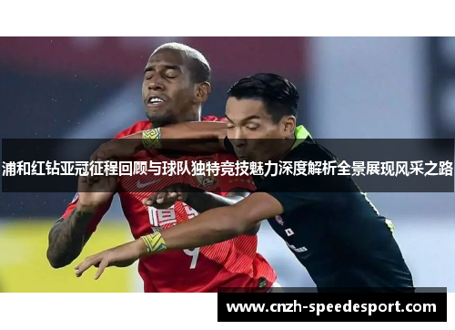浦和红钻亚冠征程回顾与球队独特竞技魅力深度解析全景展现风采之路 浦和红钻亚冠征程回顾与球队独特竞技魅力深度解析全景展现风采之路