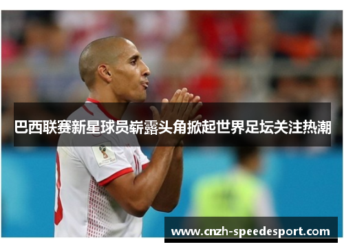 巴西联赛新星球员崭露头角掀起世界足坛关注热潮 巴西联赛新星球员崭露头角掀起世界足坛关注热潮